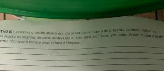 TÃO 6) Reescreva o trecho abaixo usando os verbos no futuro do presente do modo indicativo.
in desceu os degraus da cova, atravessou as tres salas sem tocar em nada, depois cruzou o jardim
ente
__