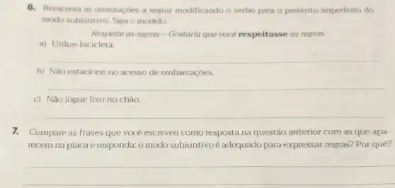 6. Reescreva as orientaçoes a seguir modificando o verbo para o pretérito imperfeito do
modo subjuntivo. Siga o modelo.
Respeite as regras -Gostaria que uocé respeitasse as regras.
a) Utilize bicicleta.
__
b) Não estacione no acesso de embarcações.
__
c) Não jogue lixo no chão.
__
7.Compare as frases que você escreveu como resposta na questão anterior com as que apa-
recem na placa e responda: o modo subjuntivoé adequado para expressar regras? Por quê?
__