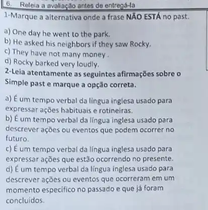 6. Releia a avaliação antes de entregá-la
1-Marque a alternativa onde a frase NĂO ESTÁ no past.
a) One day he went to the park.
b) He asked his neighbors if they saw Rocky.
c) They have not many money .
d) Rocky barked very loudly.
2-Leia atentamente as seguintes afirmações sobre o
Simple past e marque a opção correta.
a) Éum tempo verbal da língua inglesa usado para
expressar ações habituais e rotineiras.
b) É um tempo verbal da língua inglesa usado para
descrever ações ou eventos que podem ocorrer no
futuro.
c) É um tempo verbal da língua inglesa usado para
expressar ações que estão ocorrendo no presente.
d) É um tempo verbal da lingua inglesa usado para
descrever ações ou eventos que ocorreram em um
momento especifico no passado e que já foram
concluídos.