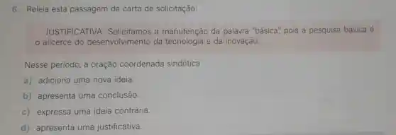 6. Releia esta passagem da carta de solicitação:
JUSTIFICATIVA : Solicitamos a manutenção da palavra "básica'pois a pesquisa básica é
alicerce do desenvolvimento da tecnologia e da inovação.
Nesse período a oração coordenada sindética
a) adiciona uma nova ideia.
b) apresenta uma conclusão.
c) expressa uma ideia contrária.
d) apresenta uma justificativa.