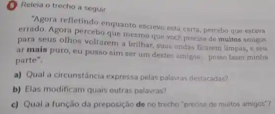 (6) Releia o trecho a seguir.
"Agora refletindo enquanto escrevo esta carta , percebo que estava
errado. Agora percebo que mesmo que você precise de muitos amigos
para seus olhos voltarem a brilhar, suas ondas ficarem limpas, e seu
ar mais puro , eu posso sim ser um destes amigos
__ posso fazer minha
parte".
a) Qual a circunstância expressa pelas palavras destacadas?
b) Elas modificam quais outras palavras?
c) Qual a função da preposição de no trecho "precise de muitos amigos"?