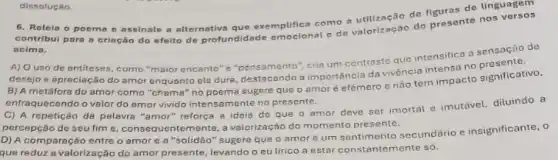 6. Relein o poema e assinale a alternative que exemplifica como áo do de linguagem
contribul para a criação do efeito de profundidade emocional e de valorização do presente nos
acima.
A) Ouso de antiteses como "maior encanto" s cria um contraste que intensifica a sensação de
desejo e apreciação do amor enquanto ele dura destacando a importância da vivencia intensa no
B) A metáfora do amor como "chama" no poema sugere que o amor é efémero e nao tem impacto significativo,
enfraquecendo o valor do amor vivido intensamente no presente.
C) A repetição da palavra "amor" reforça a ideia de que o amor deve ser imortal e imutável, diluindo a
percepção de seu fim e, consequentemente, a valorização do momento presente.
D) A comparação entre o amor e a "solidão'sugere que o amor e um sentimento secundário e insignificante, o
que reduz a valorização do amor presente, levando o eulirico a estar constantemente só.
dissoluçáo.