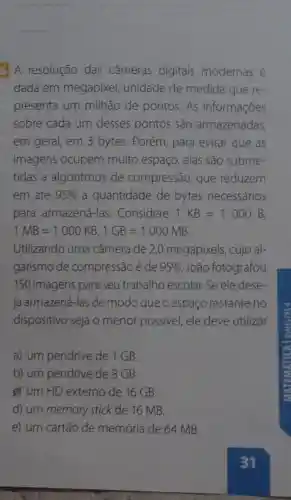 __
6 A resolução das câmeras digitais modernas é
dada em megapixel,unidade de medida que re-
presenta um milhão de pontos. As informações
sobre cada um desses pontos são armazenadas,
em geral, em 3 bytes. Porém para evitar que as
imagens ocupem muito espaço, elas são subme-
tidas a algoritmos de compressão , que reduzem
em até 95%  a quantidade de bytes necessários
para armazená -las. Considere 1KB=1000B
1MB=1000KB,1GB=1000MB
Utilizando uma câmera de 2,0 megapixels, cujo al-
garismo de compressão é de 95%  ,João fotografou
150 imagens para seu trabalho escolar. Se ele dese
ja armazená-las de modo que o espaço restante no
dispositivo seja o menor possive!ele deve utilizar
a) um pendrive de 1 GB.
b) um pendrive de 8 GB.
g) um HD externo de 16 GB.
d) um memory stick de 16 MB.
e) um cartão de memória de 64 MB.