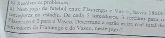 6) Resolver os problemas:
a) Num jogo de futebol entre Flamengo e Vasio, havia 18000
torcedores no estádio De cada 5 torcedores 3 torciam para o
Flamongo e 2 para o Vasco Determine a razão entre o
n^0 total de
torcedores do Flamengo e do Vasco, neste jogo?