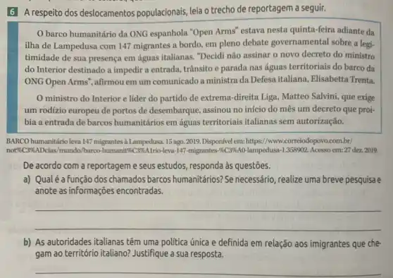 6 A respeito dos deslocamentos populacionais leia o trecho de reportagem a seguir.
barco humanitário da ONG espanhola "Open Arms "estava nesta quinta-feira adiante da
ilha de Lampedusa com 147 migrantes a bordo em pleno debate governamental sobre a leg:
timidade de sua presença em águas italianas. "Decidi não assinar o novo decreto do ministro
do Interior destinado a impedir a entrada, trânsito e parada nas águas territoriais do barco da
ONG Open Arms", afirmou em um comunicado a ministra da Defesa italiana.Elisabetta Trenta.
ministro do Interior e líder do partido de extrema-direita Liga , Matteo Salvini, que exige
um rodizio europeu de portos de desembarque assinou no início do mês um decreto que proi-
bia a entrada de barcos humanitários em águas territoriais italianas sem autorização.
BARCO humanitário leva 147 migrantes à Lampedusa. 15 ago 2019. Disponível em: https://www.correiodopovo.com.br/
not96C396 ADcias/mundo/barco-humanit&C3SKAIrio-leva-147-migrantes-56396A lampedusa-1.358902. Acesso em:27 dez.2019.
De acordo com a reportagem e seus estudos responda às questões.
a) Qualé a função dos chamados barcos humanitários?Se necessário, realize uma breve pesquisa e
anote as informações encontradas.
__
b) As autoridades italianas têm uma politica única e definida em relação aos imigrantes que che-
gam ao território italiano?Justifique a sua resposta.
__