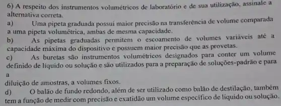 6) A respeito dos instrumentos volumétricos de laboratório e de sua utilização, assinale a
alternativa correta.
a) Uma pipeta graduada possui maior precisão na transferência de volume comparada
a uma pipeta volumétrica, ambas de mesma capacidade.
b) As pipetas graduadas permitem o escoamento de volumes variáveis até a
capacidade máxima do dispositivo e possuem maior precisão que as provetas.
c) As buretas são instrumentos volumétricos designados para conter um volume
definido de líquido ou solução e são utilizados para a preparação de soluções-padrão e para
a
diluição de amostras a volumes fixos.
d)
balão de fundo redondo, além de ser utilizado como balão de destilação , também
tem a função de medir com precisão e exatidão um volume especifico de líquido ou solução.