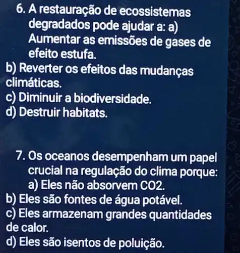 6. A restauração de ecossistemas
degradados pode ajudara:a)
Aumentar as emissões de gases de
efeito estufa.
b) Reverter os efeitos das mudanças
climáticas.
c) Diminuir a biodiversidade.
d) Destruir habitats.
7. Os oceanos desempenham um papel
crucial na regulação do clima porque:
a) Eles não absorvem GO2.
b) Eles são fontes de água potável.
c) Eles armazenam grandes quantidades
de calor.