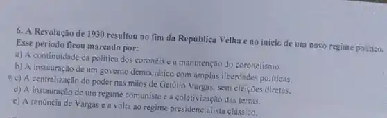 6. A Revolução de 1930 resultou no fim da República Velha e no inicio de um novo regime politico.
Esse período ficou marcado por:
a) A continuidade da politica dos coronéis e a manutenção do coronelismo.
b) A instauração de um governo democrático com amplas liberdades politicas.
(c) A centralização do poder nas mãos de Getủlio Vargas, sem eleiçōes diretas.
d) A instauração de um regime comunista e a coletivização das terras.
e) A renúncia de Vargas e a volta ao regime presidencialist:clássico.