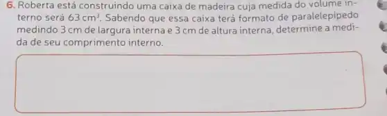 6. Roberta está construindo uma caixa de madeira cuja medida do volume in-
terno será 63cm^3 Sabendo que essa caixa terá formato de paralelepipedo
medindo 3 cm de largura interna e 3 cm de altura interna, determine a medi-
da de seu comprimento interno.
square