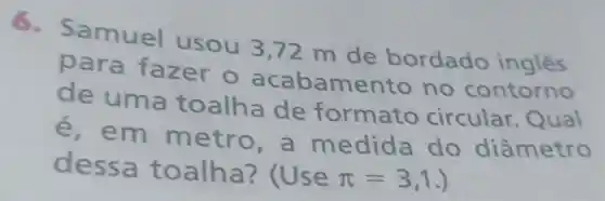 6. s amuel usou 3,72 m de bordado ingles
para fazer o acabame nto no contorno
de uma toalha de formato circular Qual
é, em metr o, a me dida do diâmetro
dessa toalha
pi =3,1