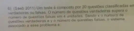 6) (Saeb 2011) Um teste é composto por 20 classificadas en
verdadeiras ou falsas. 0 número de questōes verdadeiras supera o
número de falsas em 4 unidades Sendo x o número de
questōes verdadeiras e y o número de questoes falsas, o sistema
associado a esse problema é: