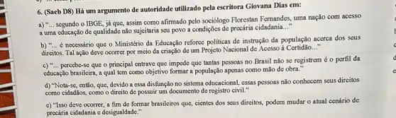 6. (Saeb D8) Há um argumento de autoridade utilizado pela escritora Giovana Dias em:
a) __
segundo o IBGE, já que, assim como afirmado pelo sociólogo Florestan Femandes uma nação com acesso
a uma educação de qualidade não sujeitaria seu povo a condições de precária cidadania
__
b) __
é necessário que o Ministério da Educação reforce politicas de instrução da população acerca dos seus
direitos. Tal ação deve ocorrer por meio da criação de um Projeto Nacional de Acesso à Certidão __
c) __
percebe-se que o principal entrave que impede que tantas pessoas no Brasil não se registrem éo perfil da
educação brasileira, a qual tem como objetivo formar a população apenas como mão de obra."
d) "Nota-se, então que, devido a essa disfunção no sistema educacional , essas pessoas não conhecem seus direitos
como cidadãos, como o direito de possuir um documento de registro civil."
e) "Isso deve ocorrer a fim de formar brasileiros que, cientes dos seus direitos, podem mudar o atual cenário de
precária cidadania e desigualdade