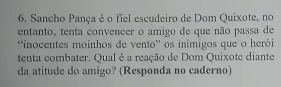 6. Sancho Pança é o fiel escudeiro de Dom Quixote . no
entanto,tenta convencer o amigo de que não passa de
"inocentes moinhos de vento'' os inimigos que o herói
tenta combater Qual é a reação de Dom Quixote diante
da atitude do amigo ? (Responda no caderno)