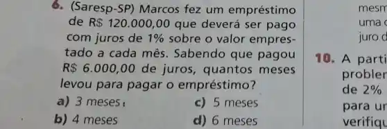 6. (Saresp-SP)Marcos fez um empréstimo
de R 120.000,00 que deverá ser pago
com juros de 1%  sobre o valor empres-
tado a cada mês . Sabendo que pagou
R 6.000,00 de juros , quantos meses
levou para pagar o empréstimo?
a) 3 meses	c) 5 meses
b) 4 meses	d) 6 meses
mesm
uma
juro d
10. A parti
probler
de 2% 
para ur
verifiql