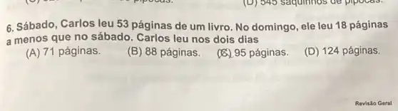 6. Sábado, Carlos leu 53 páginas de um livro. No domingo, ele leu 18 páginas
a menos que no sábado. Carlos leu nos dois dias
(A) 71 páginas.
(B) 88 páginas.
(8).95 páginas.
(D) 124 páginas.