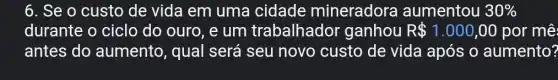 6. Se o custo de vida em uma cidade mineradora aumentou 30% 
durante o ciclo do ouro, e um trabalhador ganhou R 1.000,00 por mê:
antes do aumento, qual será seu novo custo de vida após o aumento?