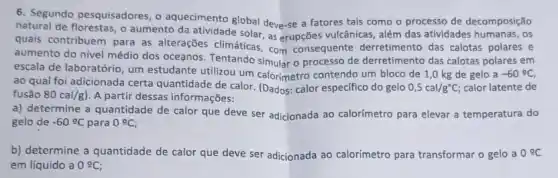 6. Segundo pesquisadores, 0 aquecimento global deve-se a fatores tais como o processo de decomposição
natural de florestas, o aumento da atividade solar, as erupções vulcânicas, além das atividades humanas, os
quais contribuem para as alterações climáticas, com consequente derretimento das calotas polares e
aumento do nivel médio dos oceanos. Tentando simular o processo de derretimento das calotas polares em
escala de laboratório, um estudante utilizou um calorimetro contendo um bloco de 1,0 kg de gelo a -60^circ C
ao qual foi adicionada certa quantidade de calor (Dados: calor especifico do gelo 0,5cal/g^circ C; calor latente de
fusão 80cal/g) A partir dessas informações:
a) determine a quantidade de calor que deve ser adicionada ao calorímetro para elevar a temperatura do
gelo de -60^circ C para 0^circ C
b) determine a quantidade de calor que deve ser adicionada ao calorímetro para transformar o gelo a 0^circ C
em líquido a 0cong C