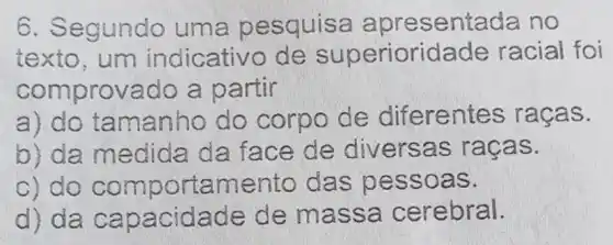 6. Segundo uma p esquisa a presentada no
texto, um indicativo de superiorida de racial foi
comprovado a partir
a) do tamanho do corpo de diferentes rac as.
b) da medida da face de diversas ra cas.
c) do compo rtamento das pes soas.
d) da cap acidade de massa cerebr al.