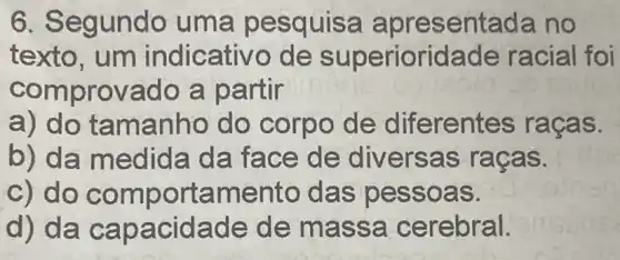 6. Segundo uma pesq ulsa apres entada no
texto, um indicativo de superiorida de racial foi
comprovado a partir
a) do tamanho do corpo de diferentes raças.
b) da medid a da face de diversas racas.
c) do comporta mento das p esso as.
d) da capacidade de mass a cerebral.