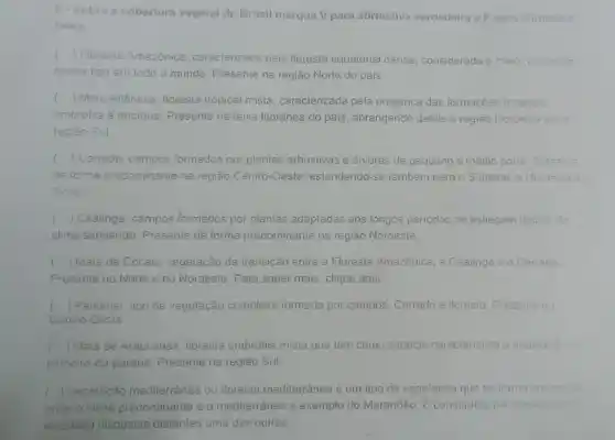 6. Sobre a cobertura vagetal do Brasil marque V para alirmativa verdadeira e F para alimativa
lalsa
c
) Floresla Amazônica caracierizada pela floresta equaiorial densa, considerada a maior icrmacise
cesse tipo em todo o mundo. Presente na região Norte do pais.
() Mala Ailânica. Iloresla iropical mista, caracterizada pela presença das formaçõse floresials
ombrofile e decidua . Presente na faixa litorânea do pais, abrangendo desde a região Nordesia sie
regiao Sul
() Cerrado campos formados por plantas arbustivas e árvores de pequeno e médio porie Presenis c
de forma predominanie na região Ceniro-Oeste eslendendo-se lambérn para o Sudeste, c Mordayla :
Norle
c () Caatinga campos formados por plantas adaptadas aos longos periodos de esliagem lipicas do
clima semiárido. Presente de forma predominante na região Nordeste.
c () Mata de Cocais vegetação de transição enire a Floresia Amazônica, a Caalinga e o Cerrado
Presente no Norte e no Nordeste. Para saber mais, clique aqui.
() Pantanal: lipo de vegetação complexa formada por campos, Cerrado e floresta Presenie no
Centro-Oeste
() Mala de Araucarias floresia ombrofila misla que tem como espécie carecierisica a alaucaita.
pinheiro-do-paraná Presente na região Sul.
() Vegelação medilerrânea ou iloresla mediterrânea é um tipo de vegelação que se iorma em
onde o clima predominante e o mediterrâneo a exemplo do Maranhão. E constituida por planes (tips
xerolilas) dispostas distanles uma das oulras.