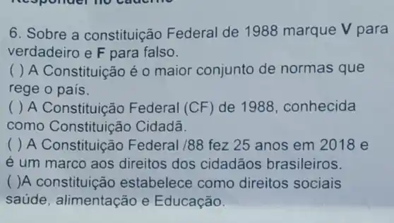 6. Sobre a constituição Federal de 1988 marque V para
verdadeiro e F para falso.
() A Constituição é 0 maior conjunto de normas que
rege o pais.
( ) A Constituição Federal (CF ) de 1988 , conhecida
como Constituição Cidadã.
() A Constituição Federal /88 fez 25 anos em 2018 e
e um marco aos direitos dos cidadãos brasileiros.
( )A constituição estabelece como direitos sociais
saúde , alimentação e Educação.