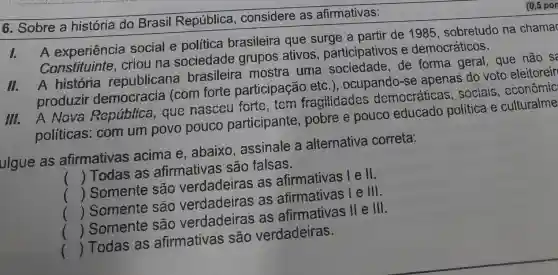 6. Sobre a história do Brasil República , considere as afirmativas:
1.
A experiência social e política brasileira que surge a partir de 1985 , sobretudo na chama
Constituinte criou na sociedade grupos ativos participativos e democráticos.
11.
A história republicana brasileira mostra uma sociedade,de forma geral , que não sa
produzir democracia (com forte participação etc .), ocupando-se apenas do voto eleitoreir
A Nova República , que nasceu forte,tem fragilidades democráticas , sociais , econômic;
políticas ; com um povo pouco participante , pobre e pouco educado política e culturalme
ulgue as afirmativas acima e ,abaixo , assinale a alternativa correta:
() Todas as afirmativas são falsas.
() Somente são verdadeiras as afirmativas lell.
() Somente são verdadeiras as afirmativas le ill.
() Somente são verdadeiras as afirmativas ll e III.
() Todas as afirmativas ; são verdadeiras.