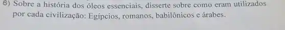 6) Sobre a história dos óleos essenciais, disserte sobre como eram utilizados
por cada civilização:Egípcios, romanos , babilônicos e árabes.