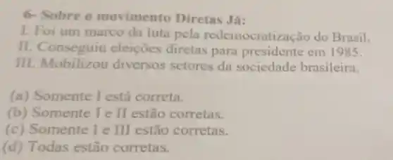 6- Sobre o movimento Diretas Já:
1. Foi um marco da luta pela redemocratização do Brasil.
II eleiçōes diretas para presidente em 1985.
III Mobilizou diversos setores da sociedade brasileira.
(a)Somente I está correta.
(b)Somente I e II estão corretas.
(c)Somente le III estão corretas.
(d) Todas estão corretas.