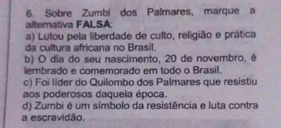 6. Sobre Zumbi dos Palmares ,marque a
alternativa F ALSA:
a) Lutou pela liberdade de culto, religião e prática
da cultura africana no Brasil.
b) O dia do seu nascimento, 20 de novembro , é
lembrado e comemora do em todo o Brasil.
c) Foi líder do Quilombo dos Palmares que resistiu
aos poderosos daquela época.
d) Zumbi é um símbolo da resistência e luta contra
a escravidão.