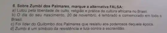 6. Sobre Zumbi dos Palmares , marque a alternativa FALSA:
a) Lutou pela liberdade de culto, religião e prática da cultura africana no Brasil.
b) O dia do seu nascimento .20 de novembro, é lembrado e comemorado em todo o
Brasil.
c) Foi lider do Quilombo dos Palmares que resistiu aos poderosos daquela época.
d) Zumbi é um símbolo da resistência e luta contra a escravidão.