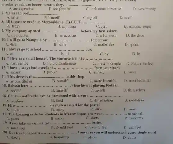 6. Solar panels are better because they __
A. are expensive
B. are popular
C. look more attractive
D. save money
7. Maria can cook __
A. herself
B. himself
C. myself
D. itself
8. All these are made in Mozambique , EXCEPT.. __
A. frozy
B. capulana
C. cars
D. national sugar
9. My company opened __ before my first salary
A. a computer
B. an account
C. a business
D. the door
10. I will go to Nampula by ....... __ tomorrow
A. dish
B. knife
C. motorbike
D. spoon
11.I always go to school __ bus.
A. at
B. of
C. by
D. in
12."I live in a small house'The sentence is in the __
A. Past simple
B. Future Continuous
C. Present Simple
D. Future Perfect
13. I have always had excellent ......... __ from your bank.
A. money
B. people
C. service
D. work
14. This dress is the __ in this shop
A. as beautiful as
B. beautiful
C. more beautiful
D. most beautiful
15. Robson hurt __ when he was playing football.
A. herself
B. himself
C. myself
D. themselves
16. Cholera outbreaks can be prevented with proper. __
A. creation
B. food
C. illumination
D. sanitation
17. How __ meat do we need for the party?
A. much
B. many
C. little
D. some
18. The dressing code for Students in Mozambique is to wear __ ....... at school.
A. pants
B. socks
C. shirts
D. uniforms
19. If you take an aspirin, you ...................................................................... __ better.
A. must feel
B. should feel
C. have to feel
D. will feel
20. Our teacher speaks __ I am sure you will understand every single word.
A. slowly
B. frequency
C. place
D. doubt