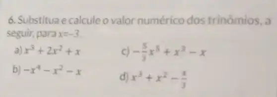 6. Substitua e calcule o valor numérico dos trinômios, a
seguir, para x=-3
a x^3+2x^2+x
C) -(5)/(3)x^5+x^3-x
b) -x^4-x^2-x
d) x^3+x^2-(x)/(3)