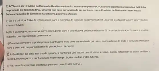 6) A Técnica de Previsio do Demanda Qualitativa 6 multo importante para o PCP, Ela tem papel fundamental na definicho
da previsbo do demanda final, uma voz que deve ner analisada em conjunto com a Previnto de Demanda Qunntitativa.
Sobre a Previsto do Demanda Qualitativo, podemon afirmar:
a) Ela 6 a principal fonta de informaçbes para a definicbo da provisôo de demanda final uma vez que trobolho com informacoes
mais confidvels;
b) Ela é importante, mas serve como um suports para a quantitativo, podendo adicionar % de variacto de acordo com a andine
subjotiva dos especialistas do mercodo,
c) Ela serve como um suports para a quantitativo mos deve cor renlizado primeiro, sendo a bose do toda a provisoo reoliznda
para a execucoo do planejamento de productio ou servicos
A Qualitativa so deve ser usada quando a confionca dos dados quantitativos 6 baixn, aseim adicionamon esso andise e
conseguimos suporte e confiabilidade maior nos projecoes de demondos futuras.
e) Nao se aplica previsao qualitative para outros métodos de PCP.