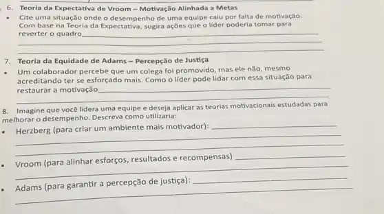 6. Teoria da Expectativa de Vroom - Motivação Alinhada a Metas
Cite uma situação onde o desempenho de uma equipe caiu por falta de motivação.
Com base na Teoria da Expectativa, sugira ações que o líder poderia tomar para
__
7.Teoria da Equidade de Adams - Percepção de Justiça
Um colaborador percebe que um colega foi promovido mas ele não, mesmo
acreditando ter se esforçado mais. Como o líder pode lidar com essa situação para
__
8. Imagine que você lidera uma equipe e deseja aplicar as teorias motivacionais estudadas para
melhorar o desempenho.Descreva como utilizaria:
__
- Herzberg (para criar um ambiente mais motivador):
__
__