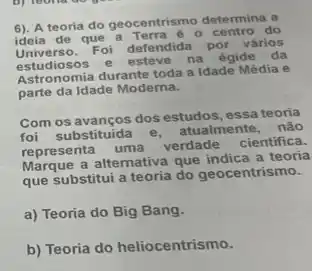 6). A teoria do geocentrismo determina a
ideia de que a - centro do
Universo.Foi defendida por vários
estudiosos e esteve na égide da
estuding mia durante toda a Idade Média e
parte da Idade Moderna.
Com os avanços dos estudos essa teoria
foi substituida
atualmente, nào
representa uma
verdade cientifica.
Marque a altemativa que indica a teoria
que substitui a teoria do geocentrismo.
a) Teoria do Big Bang.
b) Teoria do heliocentrismo.