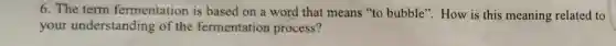 6. The term fermentation is based on a word that means "to bubble". How is this meaning related to
your understanding of the fermentation process?