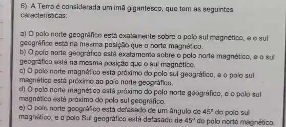 6) A Terra é considerada um imã gigantesco , que tem as seguintes
características:
a) 0 polo norte geográfico está exatamente sobre o polo sul magnético , e o sul
geográfico está na mesma posição que o norte magnético.
b) 0 polo norte geográfico está exatamente sobre o polo norte magnético, e o sul
geográfico está na mesma posição que o sul magnético.
c) 0 polo norte magnético está próximo do polo sul geográfico, e o polo sul
magnético está próximo ao polo norte geográfico.
d) 0 polo norte magnético está próximo do polo norte geográfico, e o polo sul
magnético está próximo do polo sul geográfico.
e) 0 polo norte geográfico está defasado de um ângulo de 45^circ  do polo sul
magnético, e o polo Sul geográfico está defasado de 45^circ  do polo norte magnético.