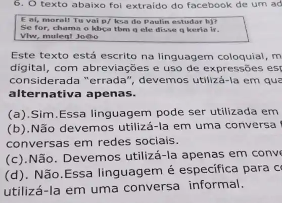 6. texto abaixo foi extraído do facebook de um ad
Este texto está escrito na linguagem coloquial ,m
digital, com abreviações e uso de expressões esp
consider ada "errada ", devemos utilizá -la em qua
alternativa apenas.
(a).Sim.Essa linguagem pode ser utilizada em
(b).Não devemos utilizá -la em uma conversa
conversas em redes sociais.
(c).Não . Devemos utilizá -Ia apenas em conve
(d). Não.Essa linguagem é especifica para c
utilizá-la em uma convers a informal.