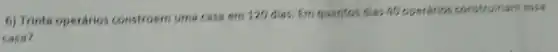 6) Trinta operários constroem uma casa em 120 dies. Em quantos dias 40 operarios const ruiname issa
casa?