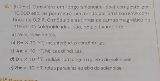 6. (Udesc) Considere um longo solenoide ideal composto por
10.000 espiras por metro, percorrido por uma corrente con-
tínua de 0,2 A O módulo e as linhas de campo magnético no
interior do solenoide ideal são, respectivamente:
a) Nulo, inexistentes.
b) 8pi times 10^-4 T, circunferências concêntricas.
C) 4pi times 10^-4T hélices cilindricas.
d) 8pi times 10^-3T radiais com origem no eixo do solenoide.
e) 8pi times 10^-4T retas paralelas ao eixo do solenoide.