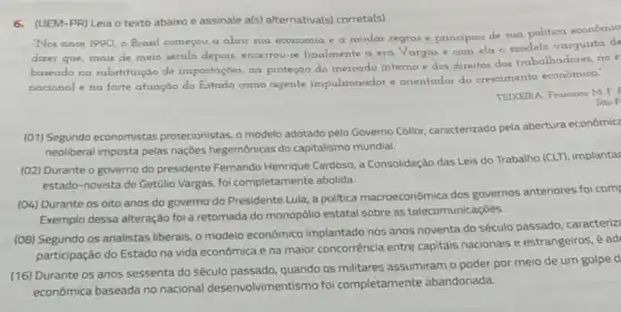 6. (UEM-PR) Leia o texto abaixo e assinale a(s)alternativa(s) correta(s).
Nos anos 1990, o Brasil começou a abrir sua economia e a mudar regras e principios de sua politica econômic
dizer que, mais de meio século depois, encerrou-se finalmente a era Vargas e com ela o modelo varguista de
baseado no substituição de importações, na proteção do mercado interno e dos direttos dos trabalhadores, no e
nacional e na forte atuação do Estado como agente impulsionador e orientador do crescimento econômico.
TEIXEIRA, Francisco MP
Sao P
(01) Segundo economistas protecionistas, o modelo adotado pelo Governo Collor; caracterizado pela abertura econômica
neoliberal imposta pelas naçōes hegemônicas do capitalismo mundial.
(02) Durante o governo do presidente Fernando Henrique Cardoso, a Consolidação das Leis do Trabalho (CLT), implantac
estado-novista de Getúlio Vargas, foi completamente abolida
(04) Durante os oito anos do governo do Presidente Lula, a politica macroeconômica dos governos anteriores foi com
Exemplo dessa alteração foi a retomada do monopólio estatal sobre as telecomunicaçōes.
(08) Segundo os analistas liberais, o modelo econômico implantado nos anos noventa do século passado, caracteriz:
participação do Estado na vida econômica e na maior concorrência entre capitals nacionais e estrangeiros, é ad
(16) Durante os anos sessenta do século quando os militares assumiram o poder por meio de um golpe d
económica baseada no nacional desenvolvimentismo foi completamente abandonada.