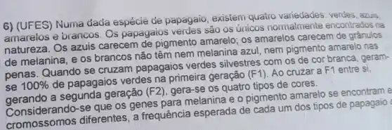 6) (UFES)Numa dada espécie de papagaio , existem quatro variedades verdes, azuis
amarelos e brancos. Os papagaios são os únicos normalmente encontrados na
natureza. Os azuis carecem de pigmento amarelo; os amarelos carecem de grânulos
de melanina e os brancos não têm nem melanina azul nem pigmento amarelo nas
penas . Quando se cruzam papagaios verdes silvestres com os de cor branca, geram-
se 100% 
de papagaios verdes na primeira geração (F1)Ao cruzara F1 entre si,
sẽ 100%a segunda geração (F2 ), gera-se os quatro tipos de cores.
gerando a seg.se que os genes para melanina e o pigmento amarelo se encontram e
cromossomos diferentes, a frequência esperada de cada um dos tipos de papagaio