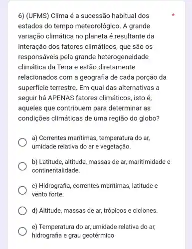 6) (UFMS)Clima é a sucessão habitual dos
estados do tempo meteorológico . A grande
variação climática no planeta é resultante da
interação dos fatores climáticos , que são os
responsáveis pela grande heterogeneidade
climática da Terra e estão diretamente
relacionados com a geografia de cada porção da
superficie terrestre. Em qual das alternativas a
seguir há APENAS fatores climáticos , isto é,
aqueles que contribuem I para determinar as
condições climáticas de uma região do globo?
a) Correntes marítimas , temperatura do ar,
umidade relativa do ar e vegetação.
b) Latitude , altitude , massas de ar,maritimidade e
continentalidade
c) Hidrografia correntes marítimas , latitude e
vento forte
d) Altitude , massas de ar,trópicos e ciclones.
e) Temperatura do ar, umidade relativa do ar,
hidrografia e grau geotérmico