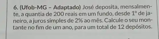 6. (Ufob-MG -Adaptado)José deposita , mensalmen-
te, a quantia de 200 reais em um fundo , desde 1^circ  de ja-
neiro, a juros simples de 2%  ao mês. Calcule o seu mon-
tante no fim de um ano, para um total de 12 depósitos.