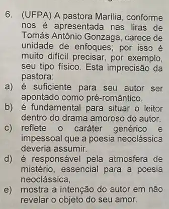 6. (UFPA) A pastora Marilia, conforme
nos é apresentada nas liras de
Tomás Antônio Gonzaga , carece de
unidade de enfoques; por isso é
muito dificil precisar, por exemplo,
seu tipo fisico. Esta imprecisão da
pastora:
a) é suficiente para seu autor ser
apontado como pré -romântico.
b) é fundamental para situar o leitor
dentro do drama amoroso do autor.
c) reflete 0 caráter genérico e
impessoal que a poesia neoclássica
deveria assumir.
d) é responsável pela atmosfera de
mistério, essencial para a poesia
neoclássica,
e) mostra a intenção do autor em não
revelar o objeto do seu amor.