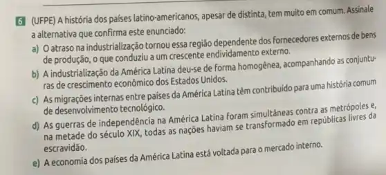 6 (UFPE) A história dos países latino-americanos , apesar de distinta, tem muito em comum. Assinale
a alternativa que confirma este enunciado:
a) O atraso na industrialização tornou essa região dependente dos Fornecedores externos de bens
de produção, o que conduziu a um crescente endividamento externo.
b) A industrialização da América Latina deu-se de forma homogênea, acompanhando as conjuntu-
ras de crescimento econômic dos Estados Unidos.
c) As migrações internas entre países da América Latina têm contribuido para uma história comum
de desenvolvimento tecnológic.
d) As guerras de independência na América Latina foram simultâneas contra as metrópoles e,
na metade do século XIX, todas as nações haviam se transformado em repúblicas livres da
escravidão.
e) A economia dos paises da América Latina está voltada para 0 mercado interno.