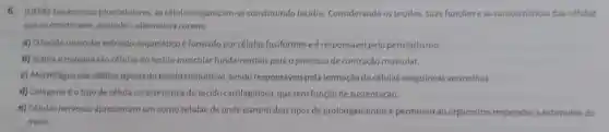 6. (UFPR) Em animais pluncelulares as células organizam-se constituindo tecidos Considerando os tecidos, suas funcóes e as caracteristicas das células
que os constituem, assinale a alternativa correta.
a) Otecido muscular estriado esqueléticoé formado por células fusiformes eé responsivel pelo peristaltismo.
b) Actina emiosina são células do tecido muscular fundamentais para o processo de contração muscular.
c) Macrófagos são células tipicas do tecido conjuntivo , sendo responsáveis pela formação de células sanguíneas vermelhas.
d) Colágenoéo tipo de célula caracteristica do tecido cartilaginoso, que tem função de sustentação.
e) Células nervosas apresentam um corpo celular, de onde partem dois tipos de prolongamentos e permitem ao organismo responder a estimulos do
meio.