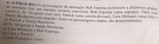 6- (UFRGS-RS) Os personagens da animação Bob Esponja pertencem a diferentes grupos
de animais. Em um cenário, convivem Bob Esponja (uma esponja), Gary (um
caracol), Sr Siriguejo (um siri ), Patrick (uma estrela -do-mar), Lula Molusco (uma lula) e
Sandy Bochecha (um esquilo). Entre os personagens citados, são deuterostômios:
a) Patrick e Sandy Bochecha.
b) Sr. Siriguejo e Sandy Bochecha.
c) Lula Molusco e Bob Esponja.
d) Gary e Patrick.
e) Bob Esponja e Gary.