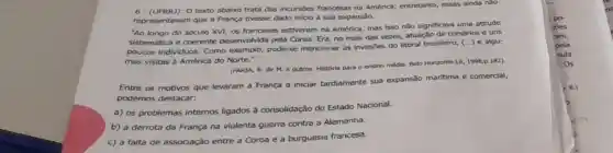 6 - (UFRR)): 0 texto abalxo trata das incursôes francesas na América;entretanto, essas ainda nào
representavam que a França tivesse dado inicio à sua expansão.
"Ao longo do século XVI os franceses estiveram na América, mas isso não significava uma atitude
sistemática e coerente desenvolvida pela Coroa Era, no mais das vezes, atuação de corsários e uns
poucos individuos. Como exemplo, pode-se mencionar as invasôes do litoral brasileiro,
() e algu-
mas visitas à América do Norte."
(FARIA, R. de M.e outros. História para o ensino médio. Belo Horizonte:Le, 1998,p.182).
Entre os motivos que levaram a França a iniciar tardiamente sua expansão marítima e comercial,
podemos destacar:
a) os problemas internos ligados à consolidação do Estado Nacional.
b) a derrota da França na violenta guerra contra a Alemanha.
c) a falta de associação entre a Coroa e a burguesia francesa.