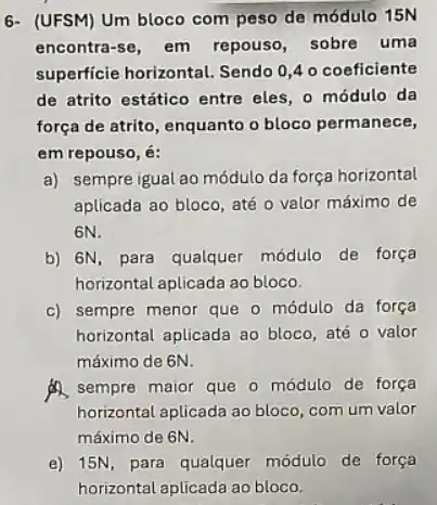 6- (UFSM) Um bloco com peso de módulo 15N
encontra-se, em repouso , sobre uma
superficie horizontal. Sendo 0,4 o coeficiente
de atrito estático entre eles, o módulo da
força de atrito, enquanto o bloco permanece,
em repouso, é:
a) sempre igual ao módulo da força horizontal
aplicada ao bloco, até o valor máximo de
6N.
b) 6N, para qualquer módulo de força
horizontal aplicada ao bloco.
c) sempre menor que o módulo da força
horizontal aplicada ao bloco até o valor
máximo de 6N.
A. sempre maior que o módulo de força
horizontal aplicada ao bloco com um valor
máximo de 6N.
e) 15N, para qualquer módulo de força
horizontal aplicada ao bloco.